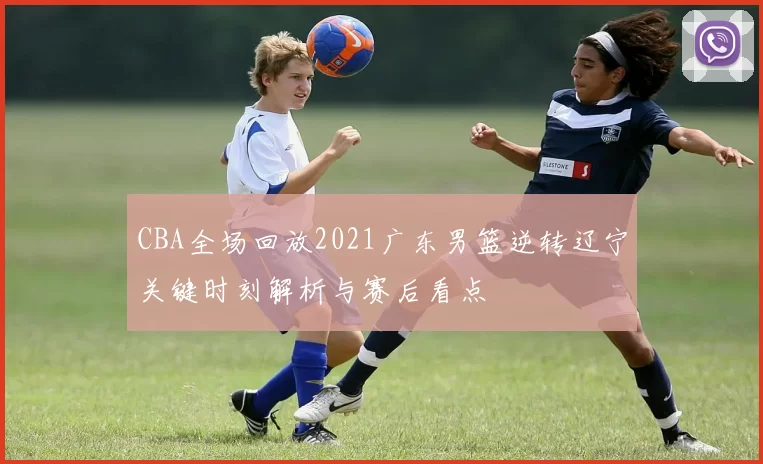 CBA全场回放2021广东男篮逆转辽宁关键时刻解析与赛后看点