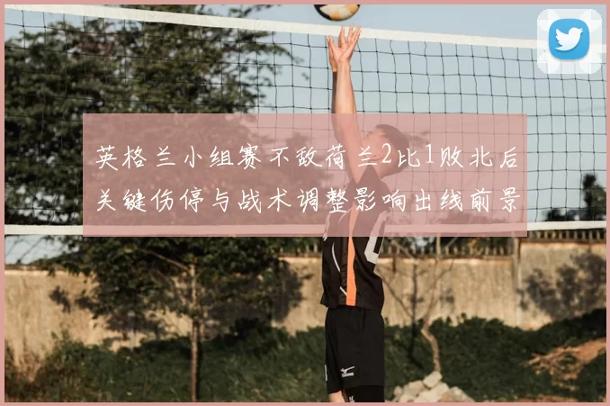 英格兰小组赛不敌荷兰2比1败北后关键伤停与战术调整影响出线前景