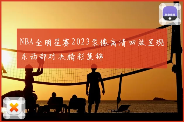NBA全明星赛2023录像高清回放呈现东西部对决精彩集锦