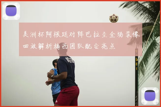 美洲杯阿根廷对阵巴拉圭全场录像回放解析梅西团队配合亮点