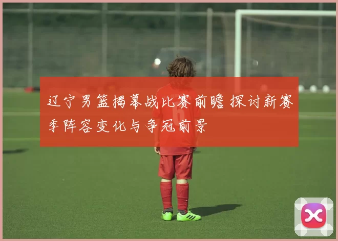 辽宁男篮揭幕战比赛前瞻 探讨新赛季阵容变化与争冠前景