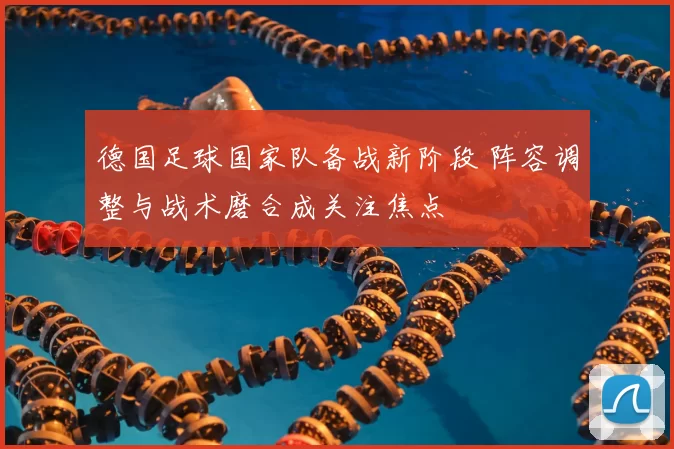 德国足球国家队备战新阶段 阵容调整与战术磨合成关注焦点