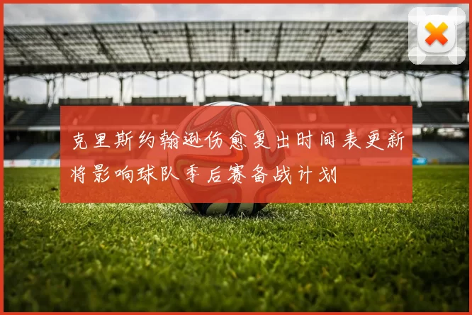 克里斯约翰逊伤愈复出时间表更新将影响球队季后赛备战计划