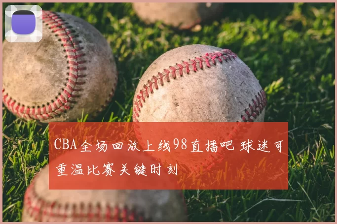 CBA全场回放上线98直播吧 球迷可重温比赛关键时刻