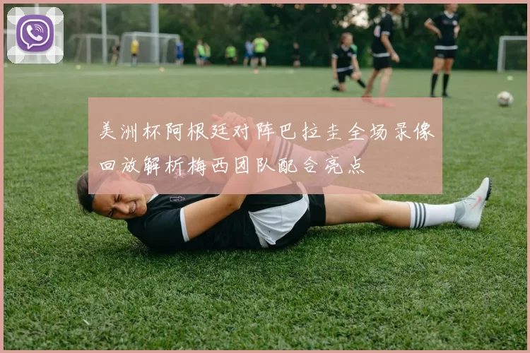 美洲杯阿根廷对阵巴拉圭全场录像回放解析梅西团队配合亮点