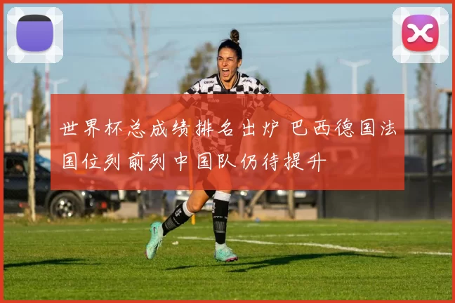 世界杯总成绩排名出炉 巴西德国法国位列前列中国队仍待提升