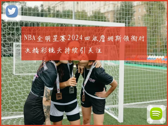 NBA全明星赛2024回放詹姆斯领衔对决精彩镜头持续引关注