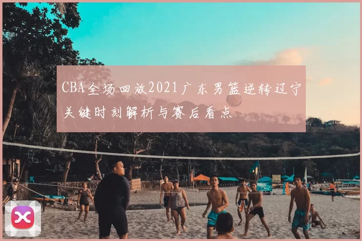 CBA全场回放2021广东男篮逆转辽宁关键时刻解析与赛后看点