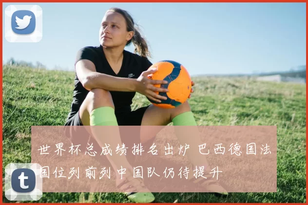 世界杯总成绩排名出炉 巴西德国法国位列前列中国队仍待提升