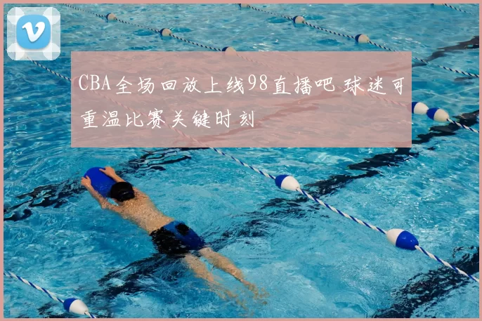 CBA全场回放上线98直播吧 球迷可重温比赛关键时刻
