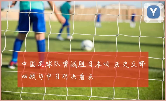 中国足球队曾战胜日本吗 历史交锋回顾与中日对决看点