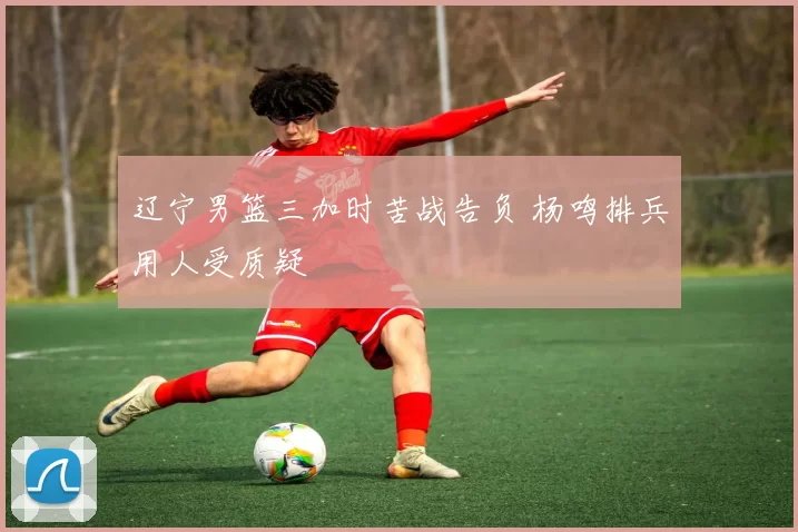 辽宁男篮三加时苦战告负 杨鸣排兵用人受质疑