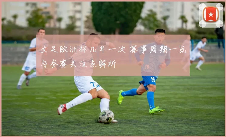 女足欧洲杯几年一次 赛事周期一览与参赛关注点解析