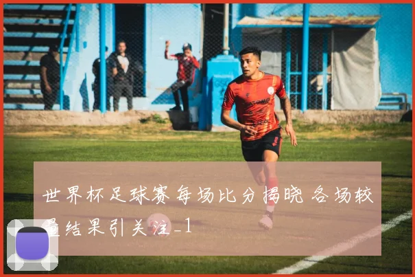 世界杯足球赛每场比分揭晓 各场较量结果引关注_1