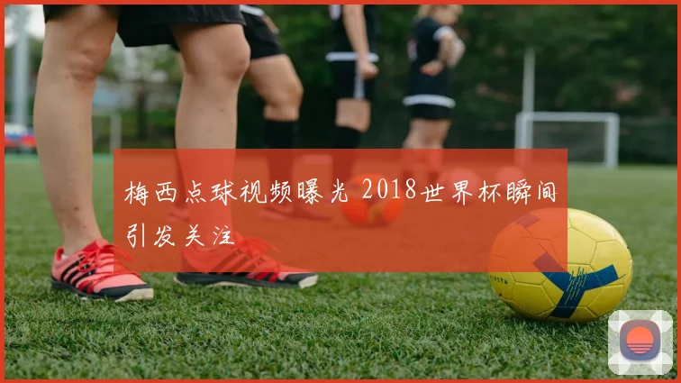梅西点球视频曝光 2018世界杯瞬间引发关注